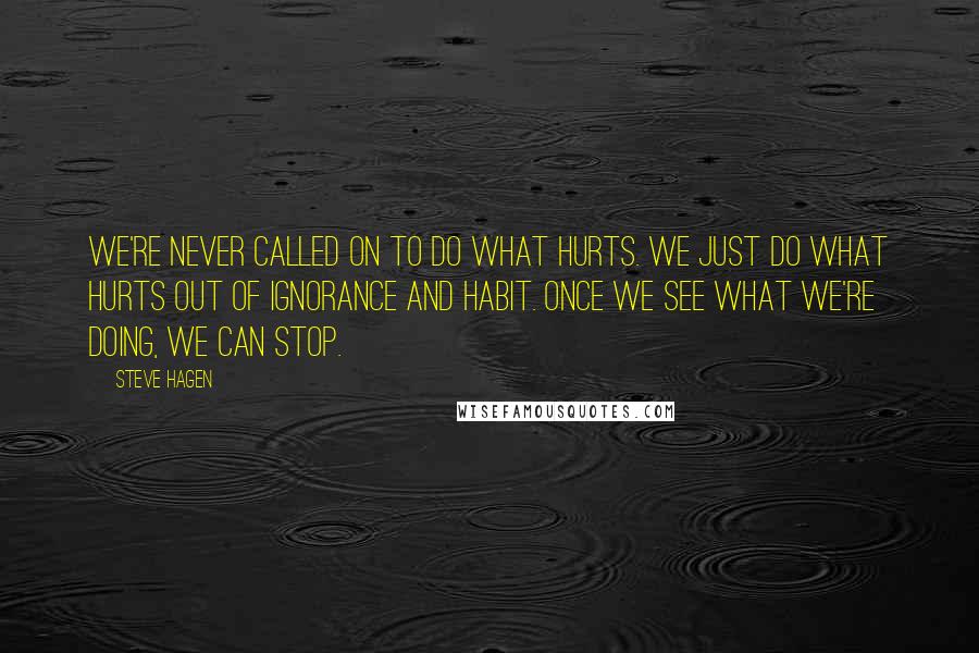 Steve Hagen Quotes: We're never called on to do what hurts. We just do what hurts out of ignorance and habit. Once we see what we're doing, we can stop.