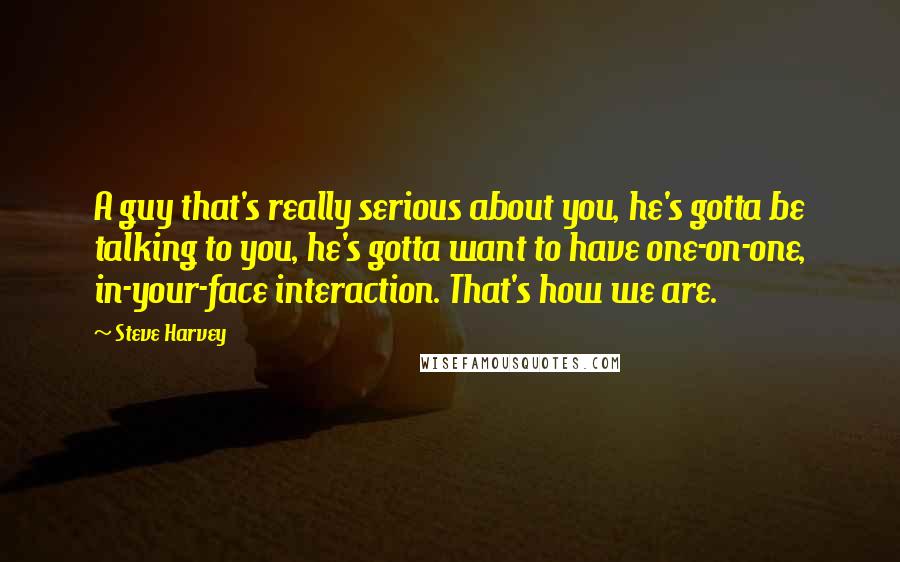 Steve Harvey Quotes: A guy that's really serious about you, he's gotta be talking to you, he's gotta want to have one-on-one, in-your-face interaction. That's how we are.