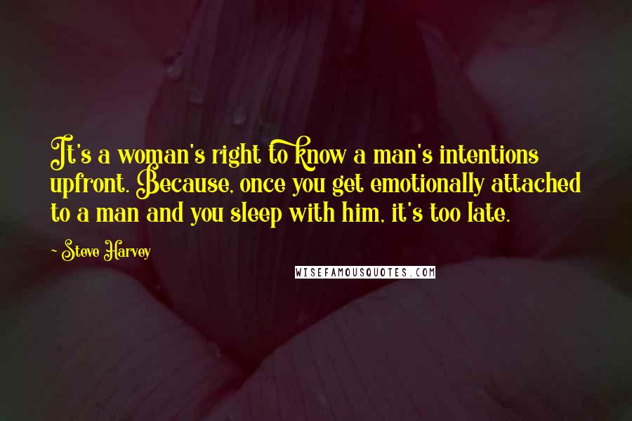 Steve Harvey Quotes: It's a woman's right to know a man's intentions upfront. Because, once you get emotionally attached to a man and you sleep with him, it's too late.
