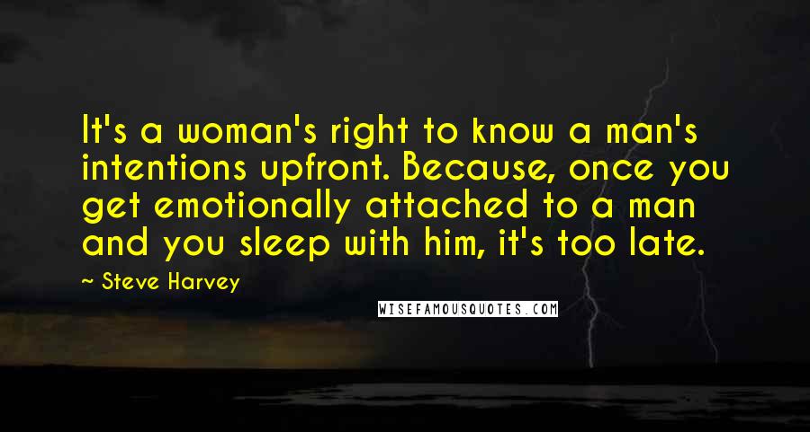 Steve Harvey Quotes: It's a woman's right to know a man's intentions upfront. Because, once you get emotionally attached to a man and you sleep with him, it's too late.