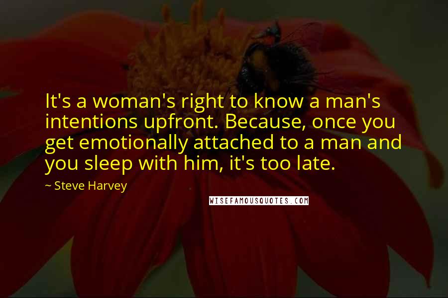 Steve Harvey Quotes: It's a woman's right to know a man's intentions upfront. Because, once you get emotionally attached to a man and you sleep with him, it's too late.