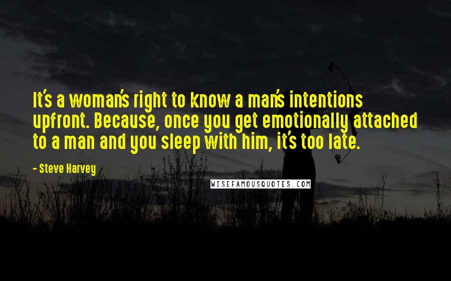 Steve Harvey Quotes: It's a woman's right to know a man's intentions upfront. Because, once you get emotionally attached to a man and you sleep with him, it's too late.