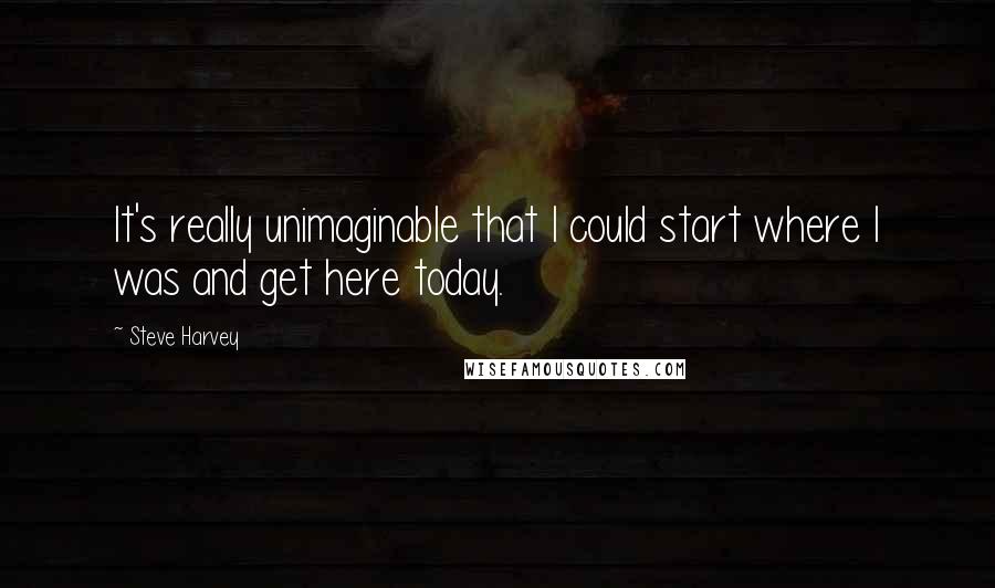 Steve Harvey Quotes: It's really unimaginable that I could start where I was and get here today.
