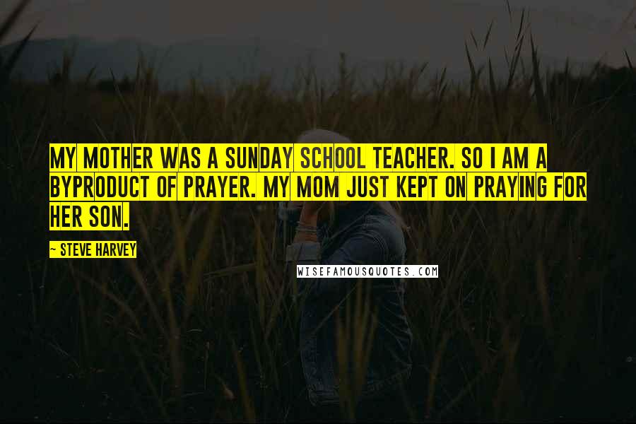 Steve Harvey Quotes: My mother was a Sunday school teacher. So I am a byproduct of prayer. My mom just kept on praying for her son.