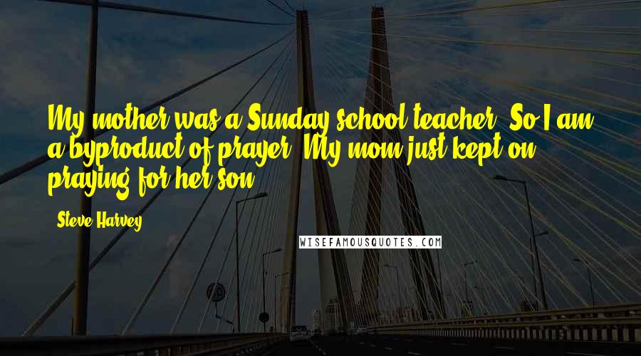 Steve Harvey Quotes: My mother was a Sunday school teacher. So I am a byproduct of prayer. My mom just kept on praying for her son.