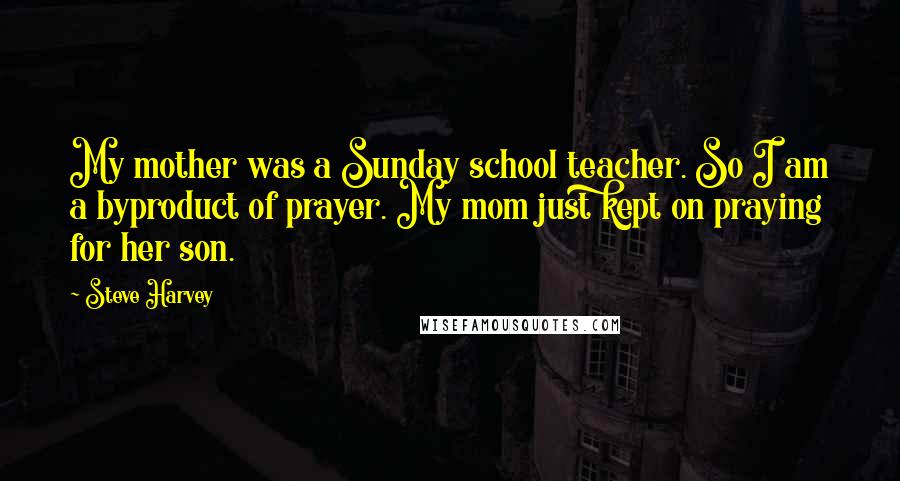 Steve Harvey Quotes: My mother was a Sunday school teacher. So I am a byproduct of prayer. My mom just kept on praying for her son.