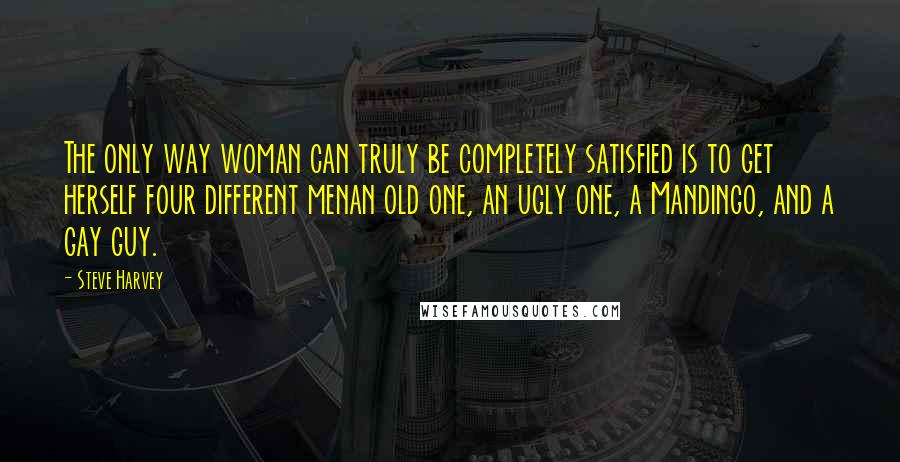 Steve Harvey Quotes: The only way woman can truly be completely satisfied is to get herself four different menan old one, an ugly one, a Mandingo, and a gay guy.