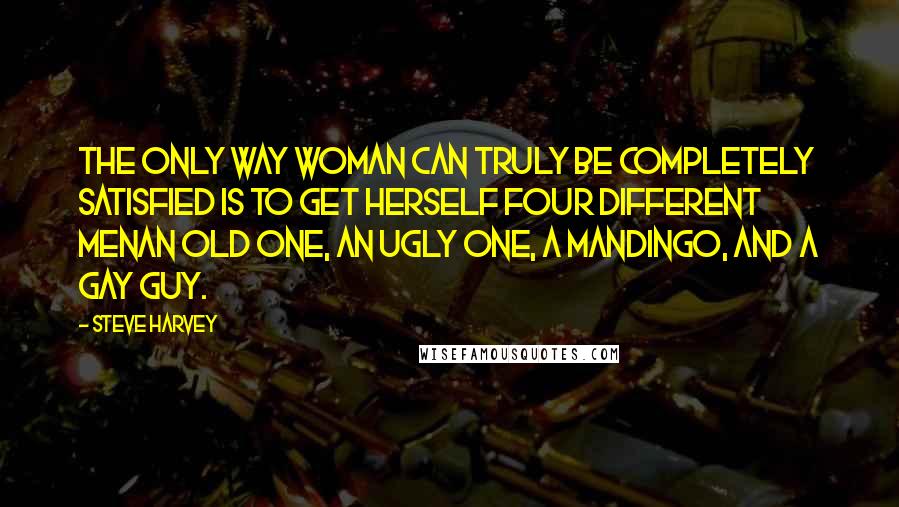 Steve Harvey Quotes: The only way woman can truly be completely satisfied is to get herself four different menan old one, an ugly one, a Mandingo, and a gay guy.