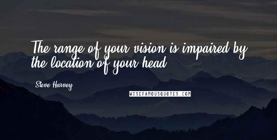 Steve Harvey Quotes: The range of your vision is impaired by the location of your head.