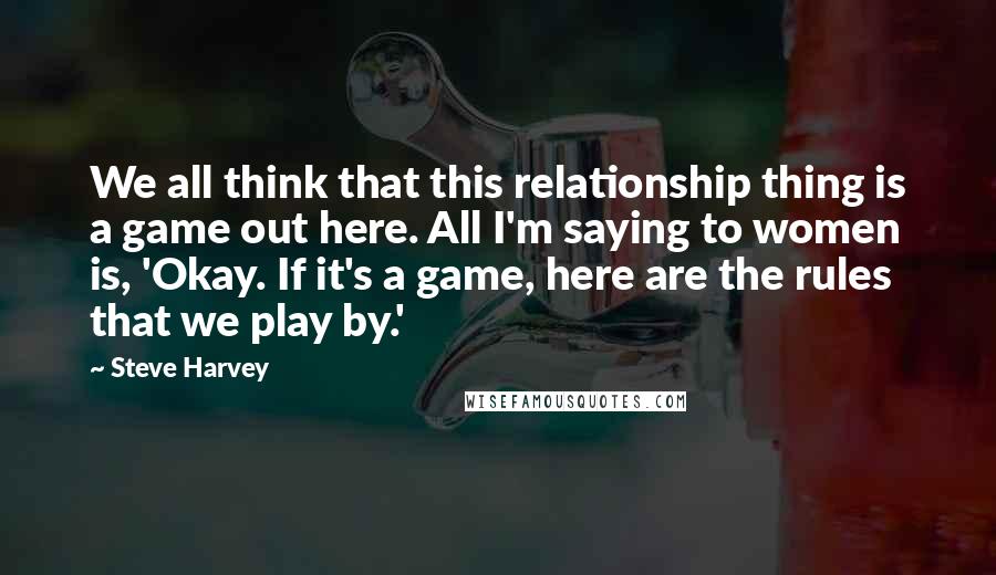 Steve Harvey Quotes: We all think that this relationship thing is a game out here. All I'm saying to women is, 'Okay. If it's a game, here are the rules that we play by.'