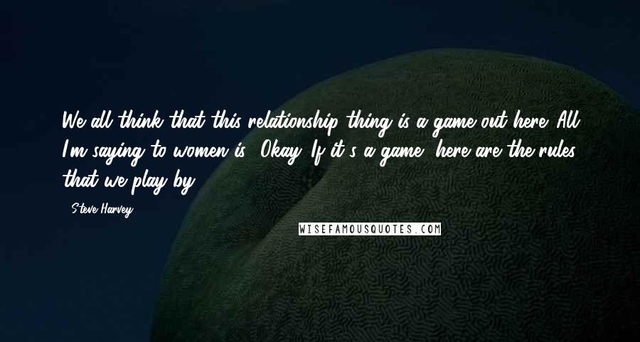 Steve Harvey Quotes: We all think that this relationship thing is a game out here. All I'm saying to women is, 'Okay. If it's a game, here are the rules that we play by.'