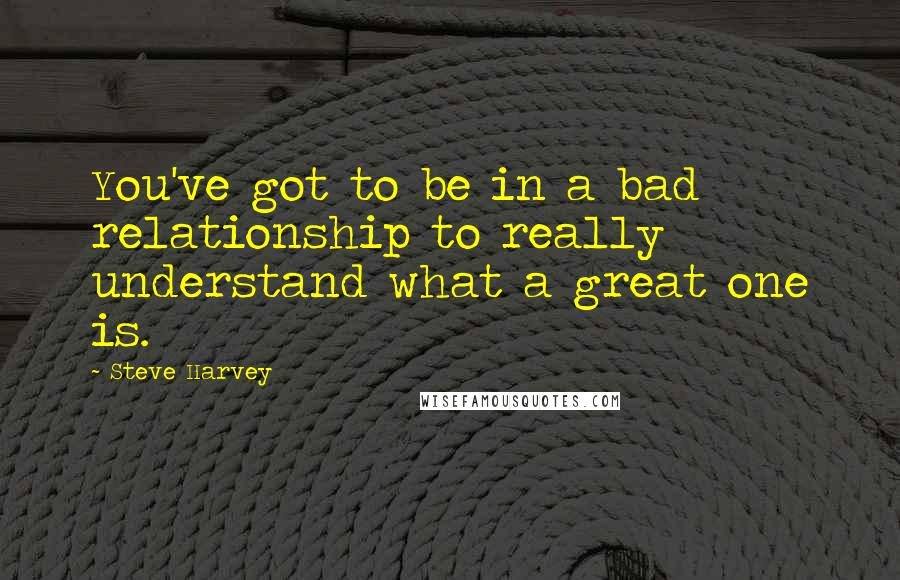 Steve Harvey Quotes: You've got to be in a bad relationship to really understand what a great one is.