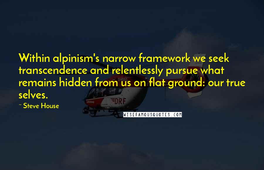Steve House Quotes: Within alpinism's narrow framework we seek transcendence and relentlessly pursue what remains hidden from us on flat ground: our true selves.