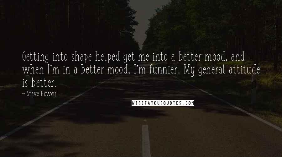 Steve Howey Quotes: Getting into shape helped get me into a better mood, and when I'm in a better mood, I'm funnier. My general attitude is better.