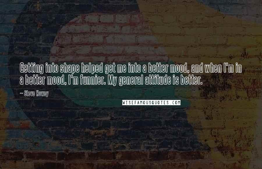 Steve Howey Quotes: Getting into shape helped get me into a better mood, and when I'm in a better mood, I'm funnier. My general attitude is better.