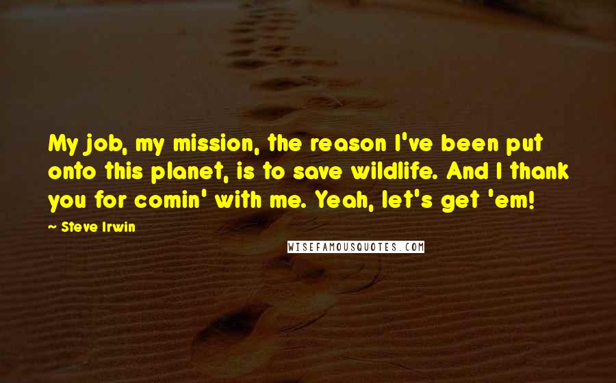 Steve Irwin Quotes: My job, my mission, the reason I've been put onto this planet, is to save wildlife. And I thank you for comin' with me. Yeah, let's get 'em!