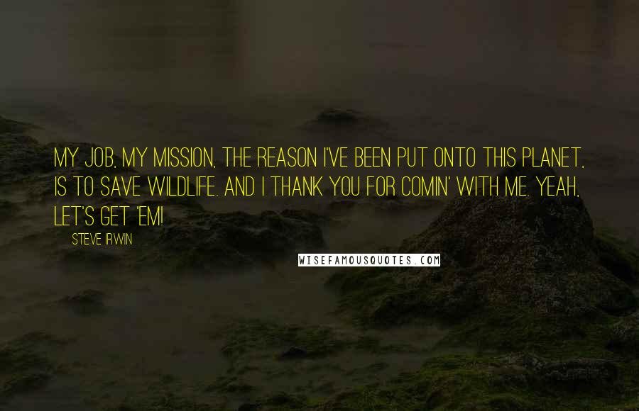 Steve Irwin Quotes: My job, my mission, the reason I've been put onto this planet, is to save wildlife. And I thank you for comin' with me. Yeah, let's get 'em!