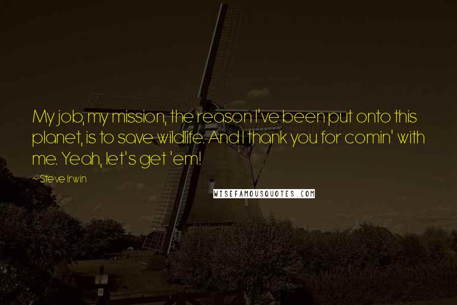 Steve Irwin Quotes: My job, my mission, the reason I've been put onto this planet, is to save wildlife. And I thank you for comin' with me. Yeah, let's get 'em!