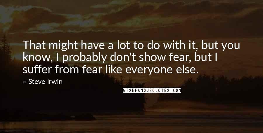 Steve Irwin Quotes: That might have a lot to do with it, but you know, I probably don't show fear, but I suffer from fear like everyone else.