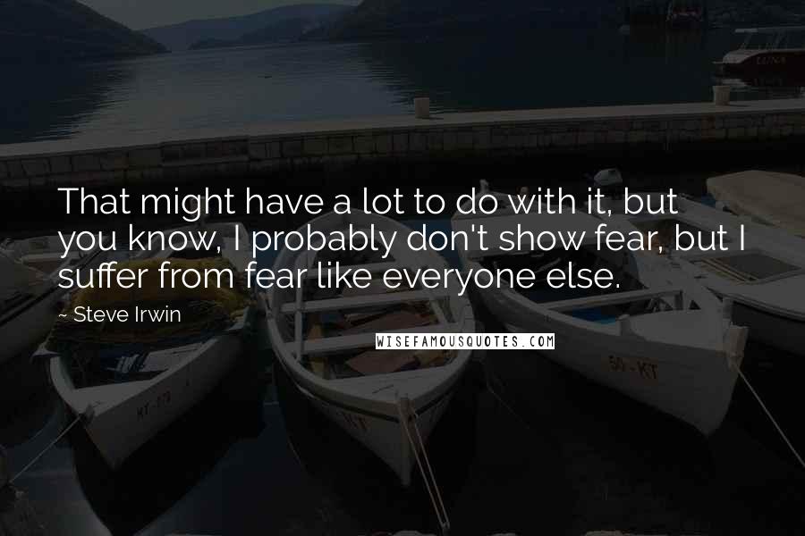 Steve Irwin Quotes: That might have a lot to do with it, but you know, I probably don't show fear, but I suffer from fear like everyone else.