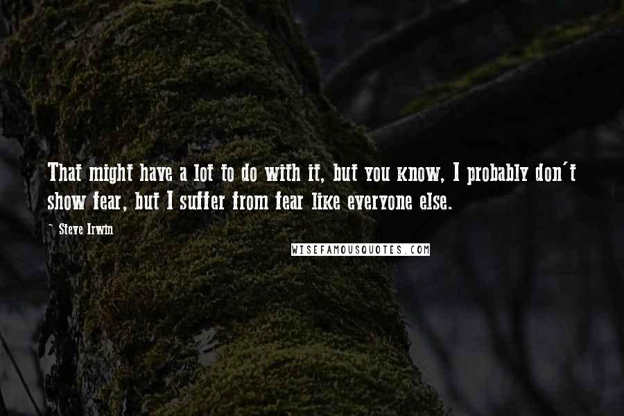 Steve Irwin Quotes: That might have a lot to do with it, but you know, I probably don't show fear, but I suffer from fear like everyone else.