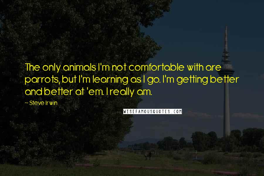 Steve Irwin Quotes: The only animals I'm not comfortable with are parrots, but I'm learning as I go. I'm getting better and better at 'em. I really am.