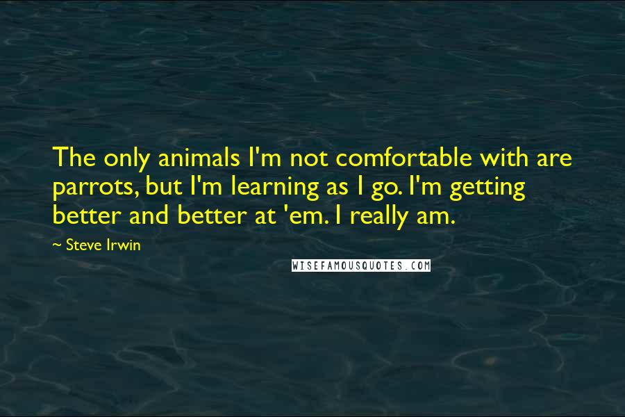 Steve Irwin Quotes: The only animals I'm not comfortable with are parrots, but I'm learning as I go. I'm getting better and better at 'em. I really am.