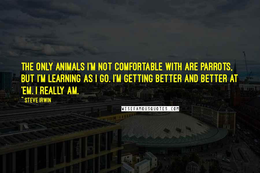 Steve Irwin Quotes: The only animals I'm not comfortable with are parrots, but I'm learning as I go. I'm getting better and better at 'em. I really am.