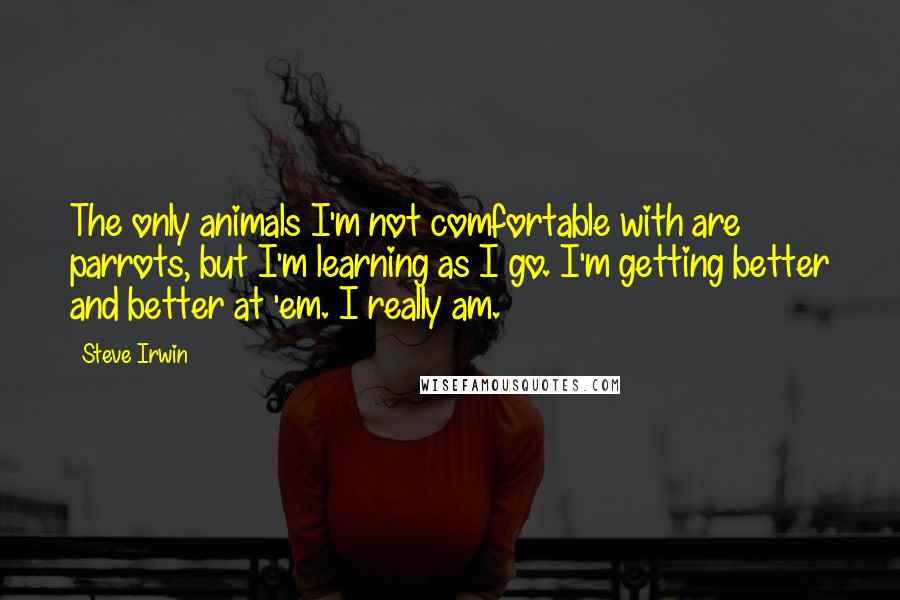 Steve Irwin Quotes: The only animals I'm not comfortable with are parrots, but I'm learning as I go. I'm getting better and better at 'em. I really am.