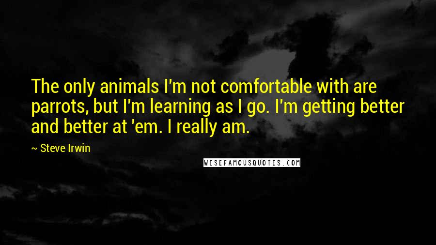 Steve Irwin Quotes: The only animals I'm not comfortable with are parrots, but I'm learning as I go. I'm getting better and better at 'em. I really am.