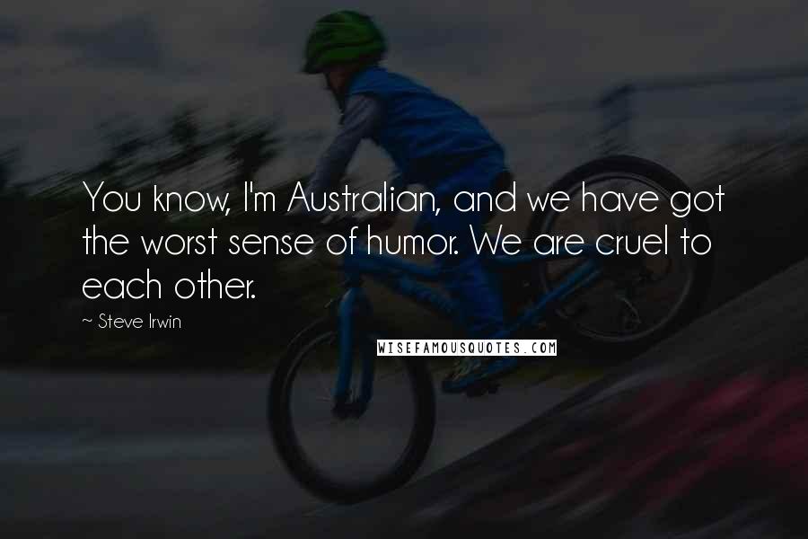 Steve Irwin Quotes: You know, I'm Australian, and we have got the worst sense of humor. We are cruel to each other.