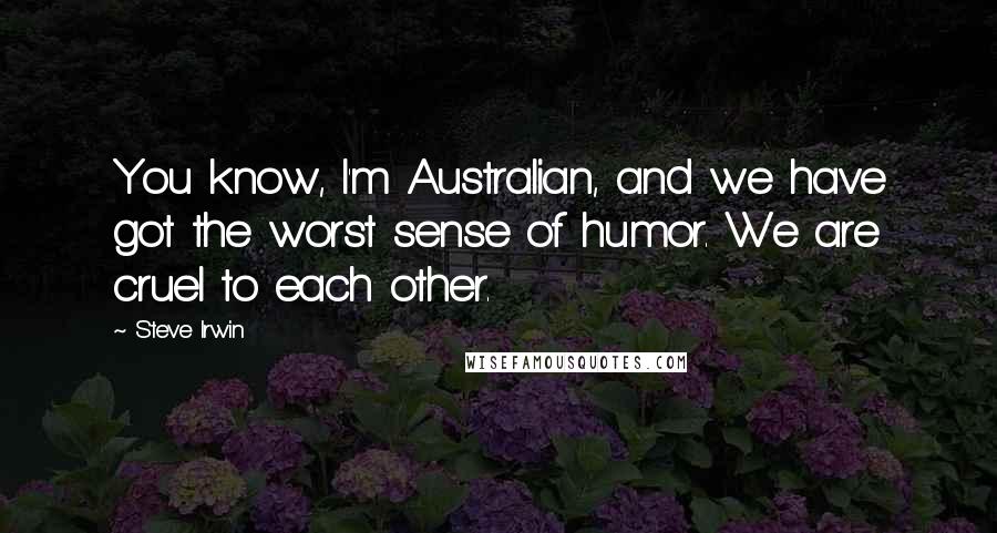Steve Irwin Quotes: You know, I'm Australian, and we have got the worst sense of humor. We are cruel to each other.