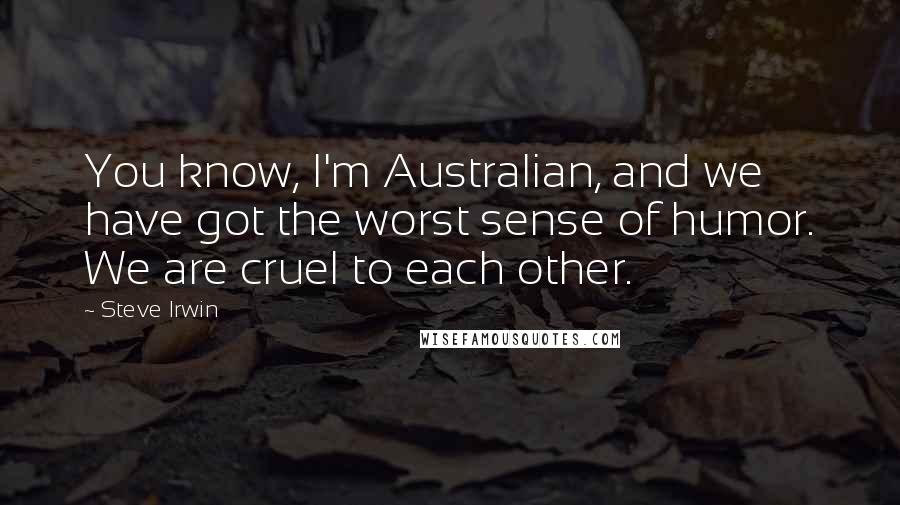 Steve Irwin Quotes: You know, I'm Australian, and we have got the worst sense of humor. We are cruel to each other.