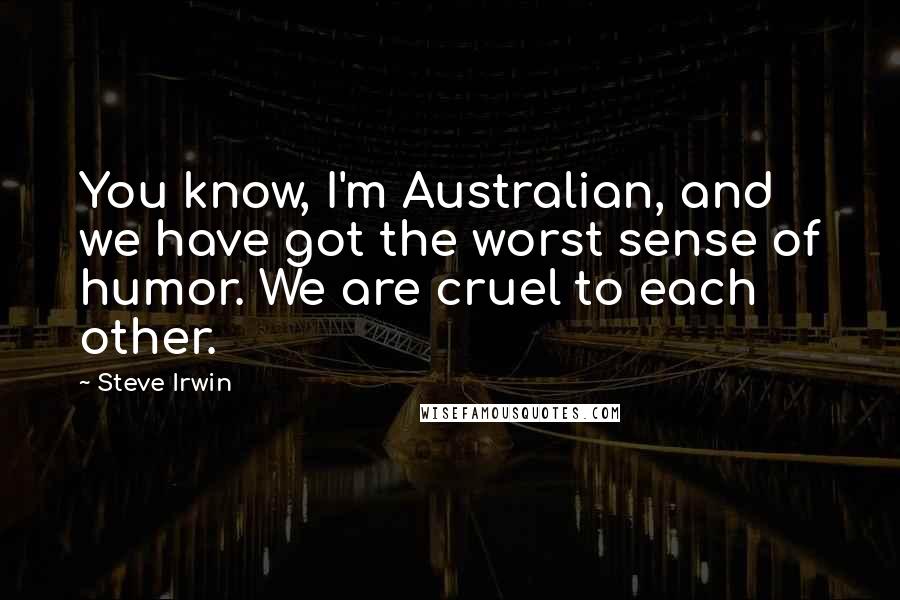 Steve Irwin Quotes: You know, I'm Australian, and we have got the worst sense of humor. We are cruel to each other.