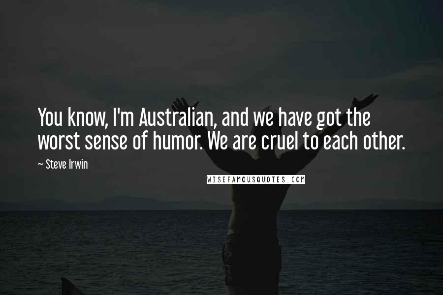 Steve Irwin Quotes: You know, I'm Australian, and we have got the worst sense of humor. We are cruel to each other.