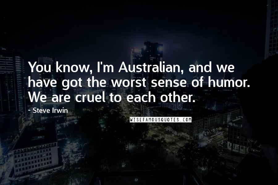 Steve Irwin Quotes: You know, I'm Australian, and we have got the worst sense of humor. We are cruel to each other.