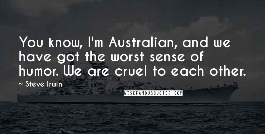 Steve Irwin Quotes: You know, I'm Australian, and we have got the worst sense of humor. We are cruel to each other.