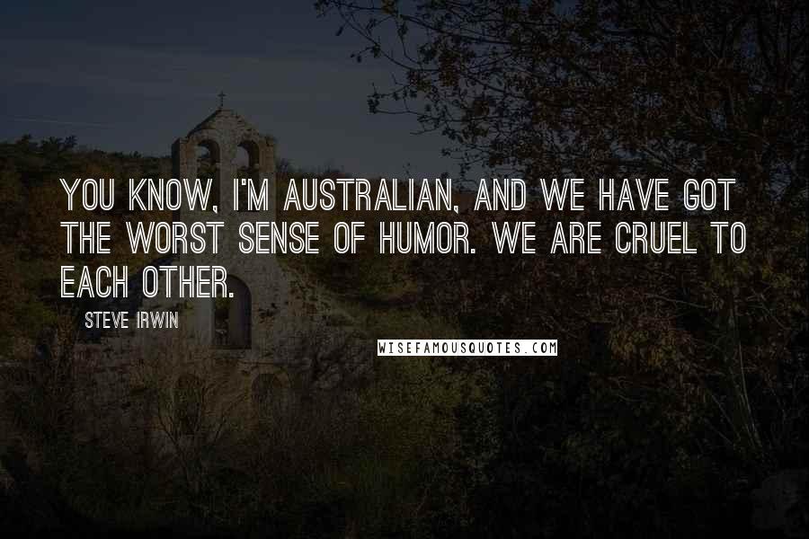 Steve Irwin Quotes: You know, I'm Australian, and we have got the worst sense of humor. We are cruel to each other.
