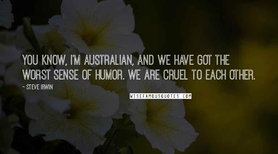 Steve Irwin Quotes: You know, I'm Australian, and we have got the worst sense of humor. We are cruel to each other.