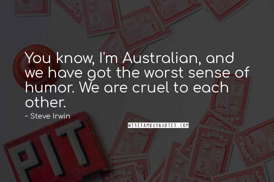 Steve Irwin Quotes: You know, I'm Australian, and we have got the worst sense of humor. We are cruel to each other.