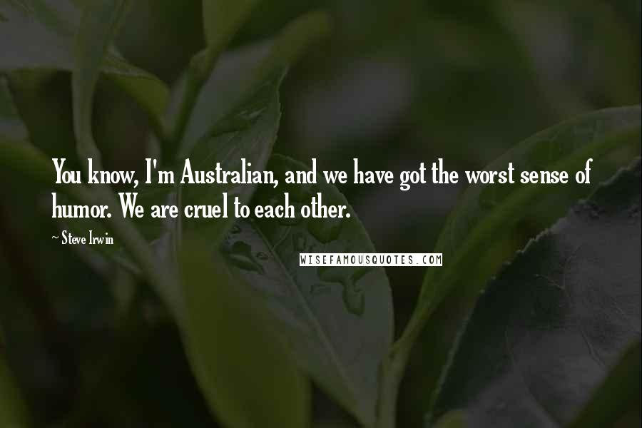 Steve Irwin Quotes: You know, I'm Australian, and we have got the worst sense of humor. We are cruel to each other.