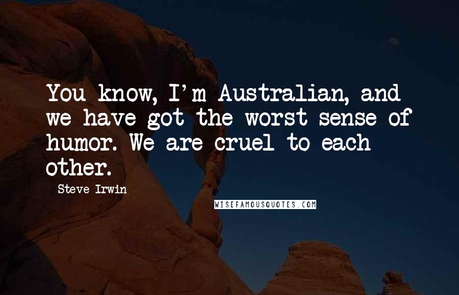 Steve Irwin Quotes: You know, I'm Australian, and we have got the worst sense of humor. We are cruel to each other.