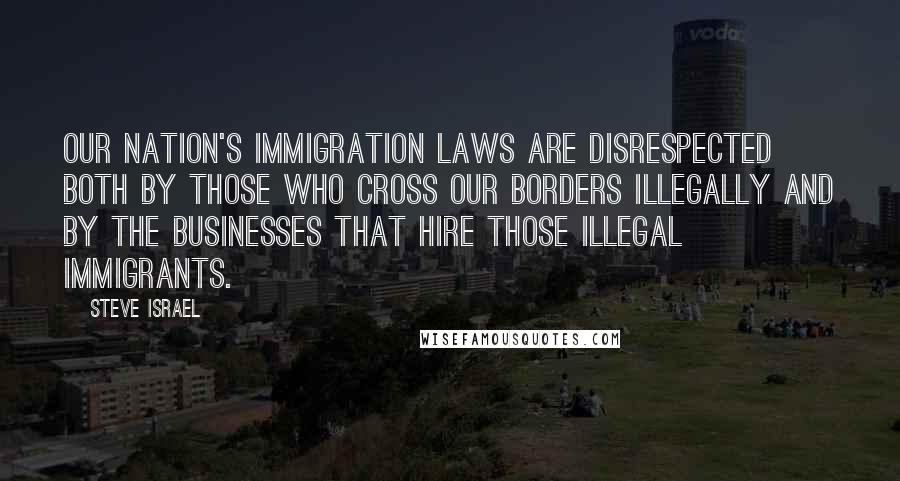 Steve Israel Quotes: Our Nation's immigration laws are disrespected both by those who cross our borders illegally and by the businesses that hire those illegal immigrants.