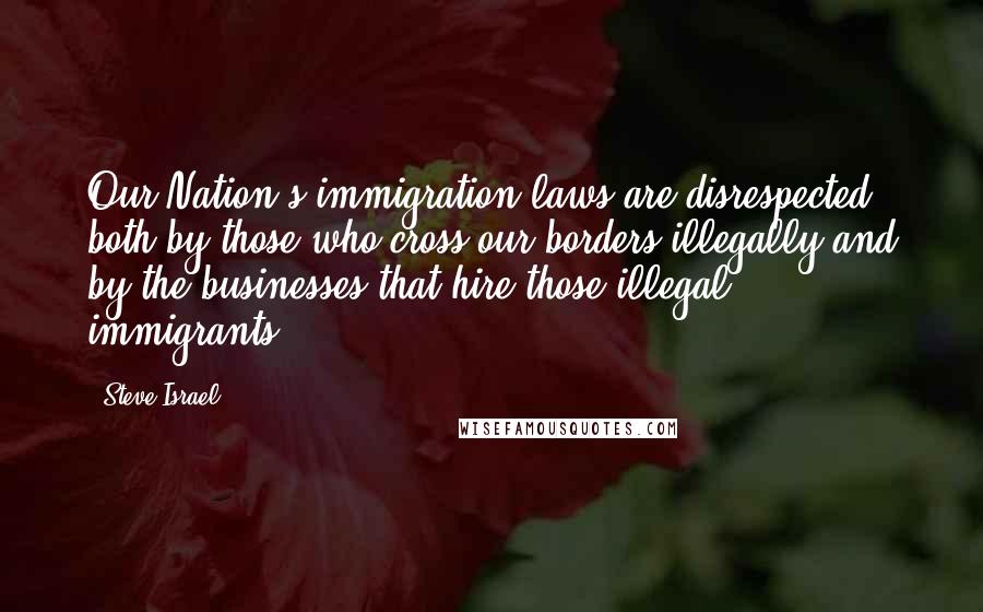 Steve Israel Quotes: Our Nation's immigration laws are disrespected both by those who cross our borders illegally and by the businesses that hire those illegal immigrants.