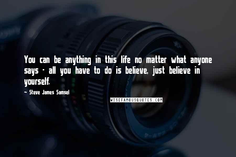 Steve James Samsel Quotes: You can be anything in this life no matter what anyone says - all you have to do is believe, just believe in yourself.