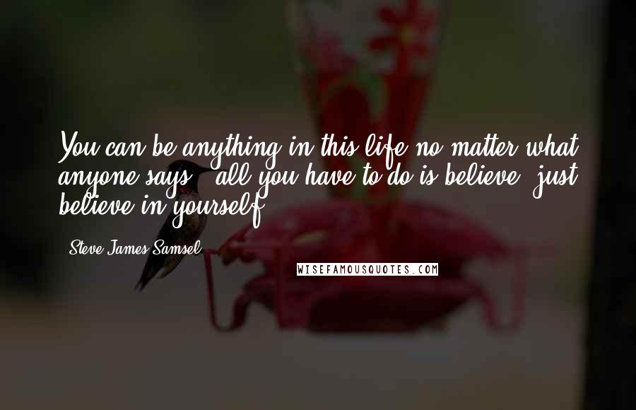 Steve James Samsel Quotes: You can be anything in this life no matter what anyone says - all you have to do is believe, just believe in yourself.