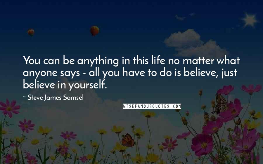Steve James Samsel Quotes: You can be anything in this life no matter what anyone says - all you have to do is believe, just believe in yourself.