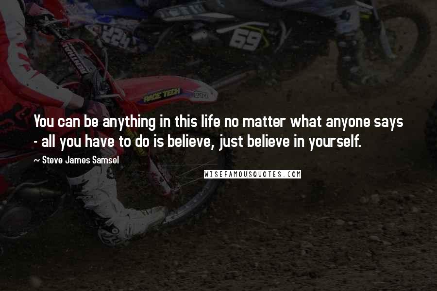 Steve James Samsel Quotes: You can be anything in this life no matter what anyone says - all you have to do is believe, just believe in yourself.