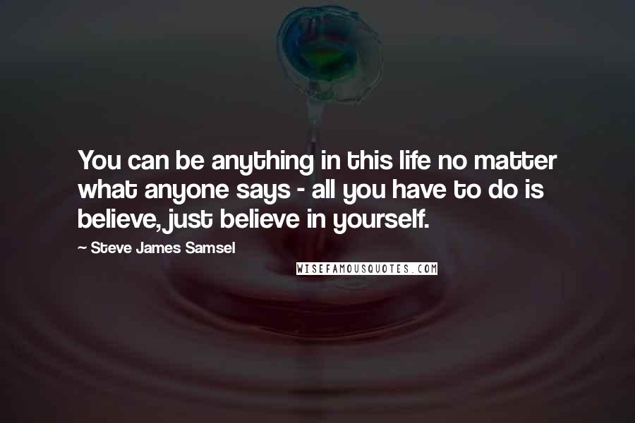 Steve James Samsel Quotes: You can be anything in this life no matter what anyone says - all you have to do is believe, just believe in yourself.