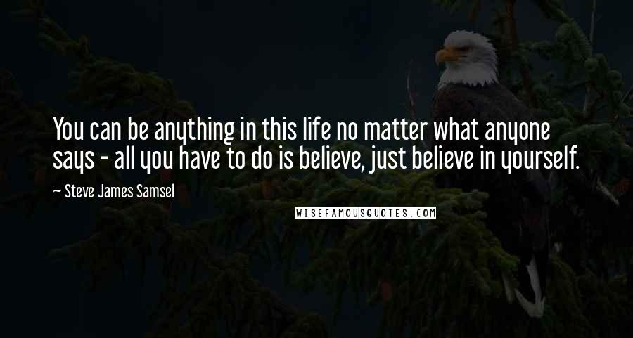 Steve James Samsel Quotes: You can be anything in this life no matter what anyone says - all you have to do is believe, just believe in yourself.